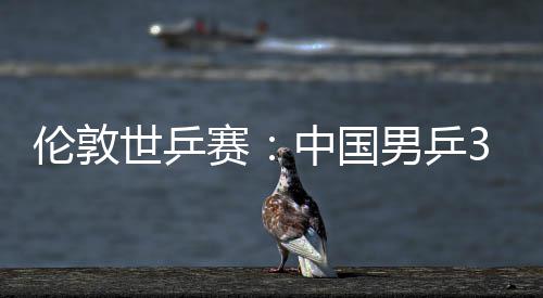 3比大利伦敦亚队挺进男乒强中国0战世乒赛胜澳